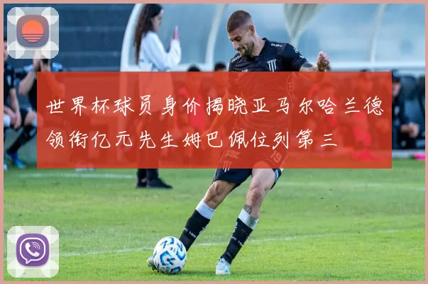 世界杯球员身价揭晓亚马尔哈兰德领衔亿元先生姆巴佩位列第三